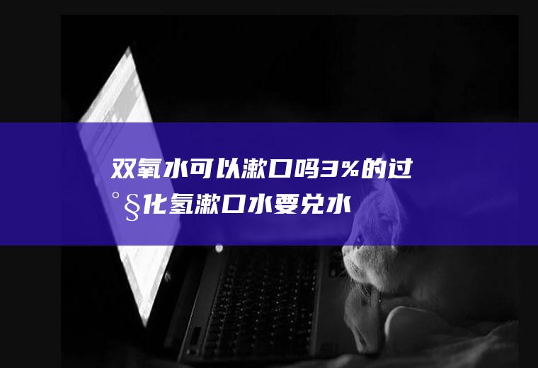 双氧水可以漱口吗(3%的过氧化氢漱口水要兑水吗)