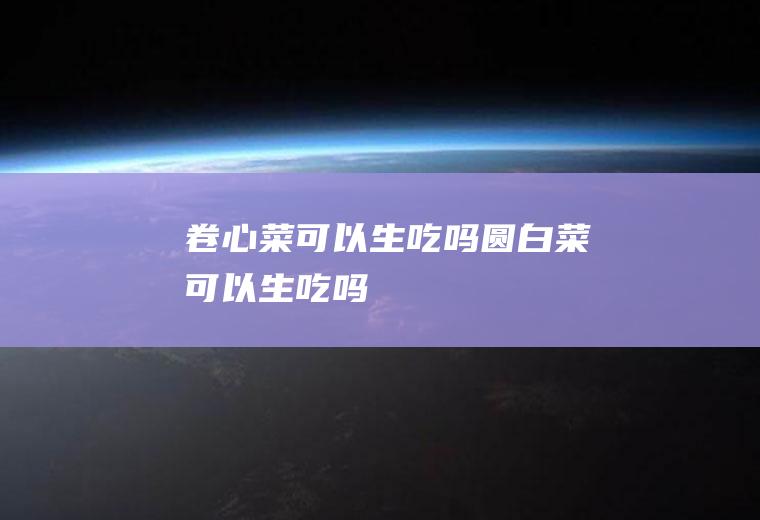 卷心菜可以生吃吗_圆白菜可以生吃吗