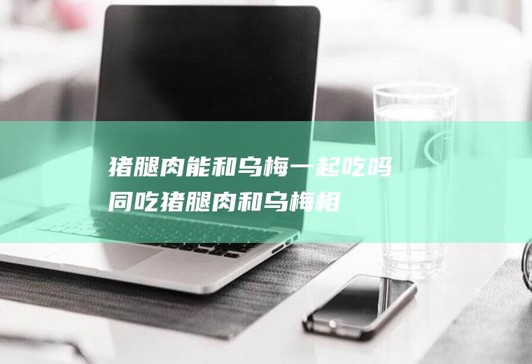 猪腿肉能和乌梅一起吃吗/同吃_猪腿肉和乌梅相克吗