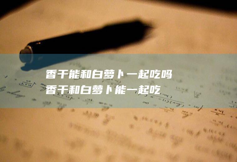 香干能和白萝卜一起吃吗_香干和白萝卜能一起吃吗/同吃