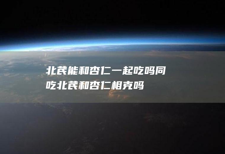 北芪能和杏仁一起吃吗/同吃_北芪和杏仁相克吗