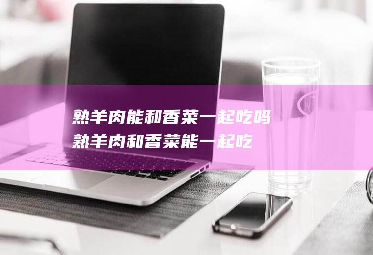 熟羊肉能和香菜一起吃吗_熟羊肉和香菜能一起吃吗/同吃