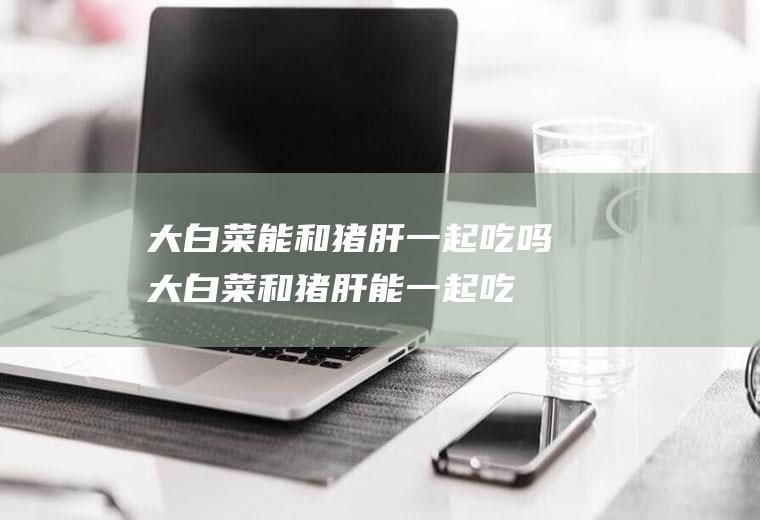 大白菜能和猪肝一起吃吗_大白菜和猪肝能一起吃吗/同吃