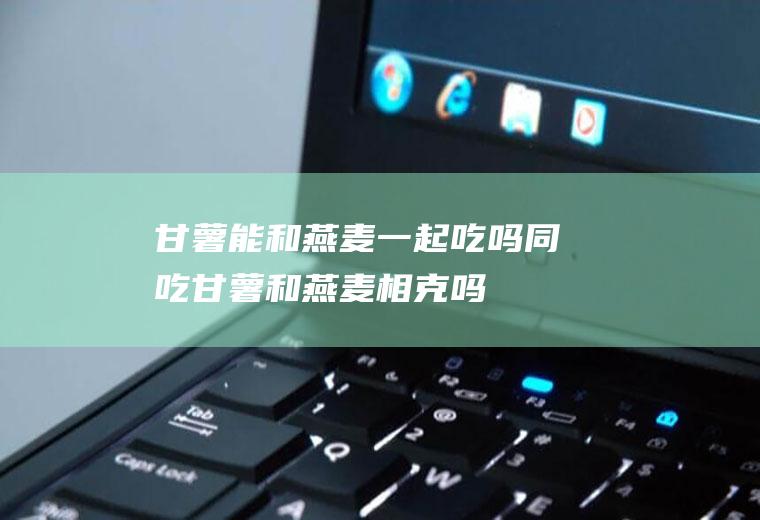 甘薯能和燕麦一起吃吗/同吃_甘薯和燕麦相克吗