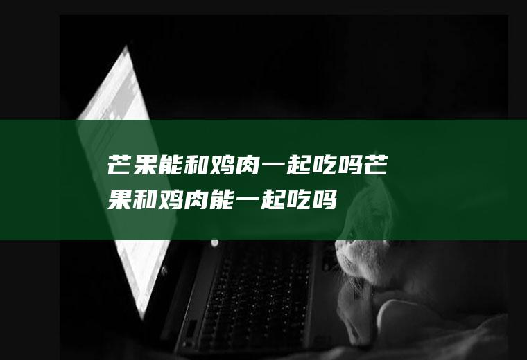 芒果能和鸡肉一起吃吗_芒果和鸡肉能一起吃吗/同吃