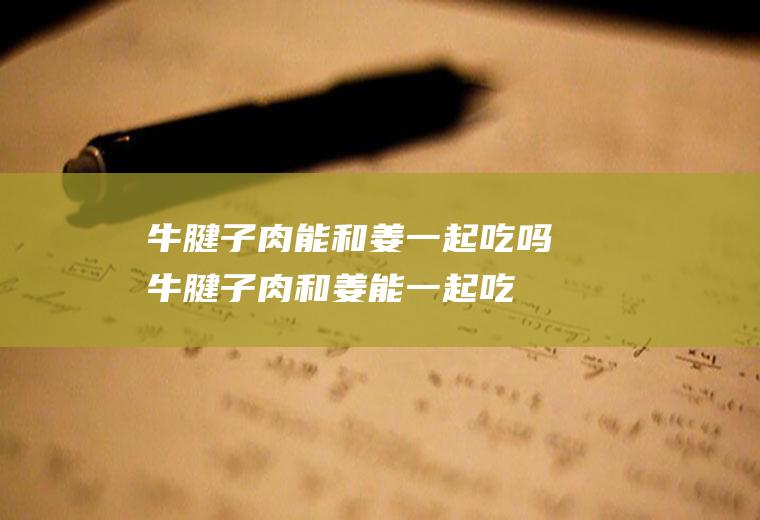 牛腱子肉能和姜一起吃吗_牛腱子肉和姜能一起吃吗/同吃