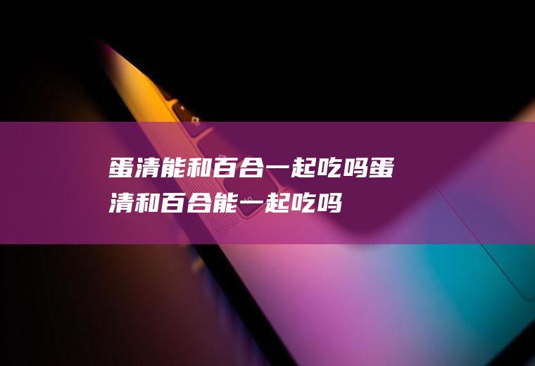 蛋清能和百合一起吃吗_蛋清和百合能一起吃吗/同吃