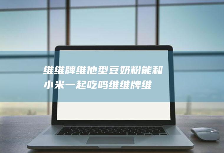 维维牌维他型豆奶粉能和小米一起吃吗_维维牌维他型豆奶粉和小米能一起吃吗/同吃