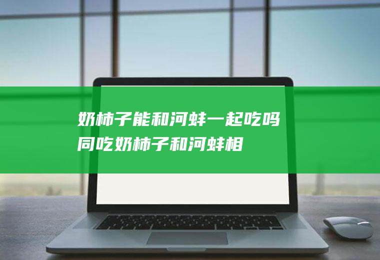 奶柿子能和河蚌一起吃吗/同吃_奶柿子和河蚌相克吗