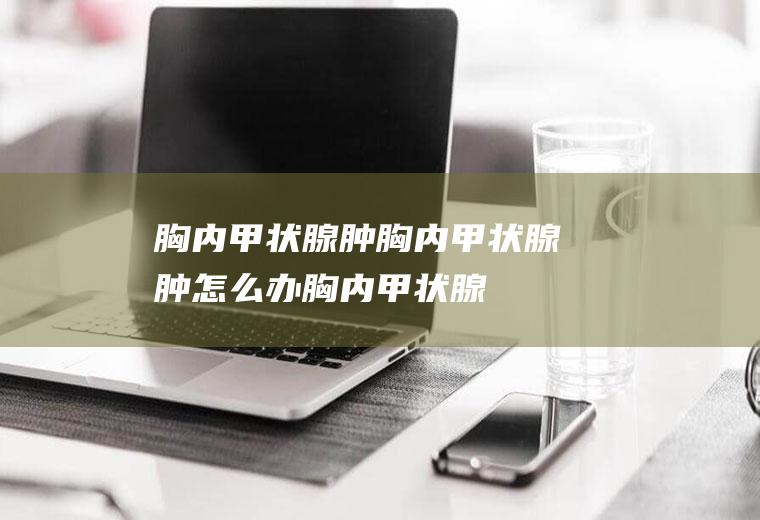 胸内甲状腺肿_胸内甲状腺肿怎么办_胸内甲状腺肿吃什么好_胸内甲状腺肿的症状