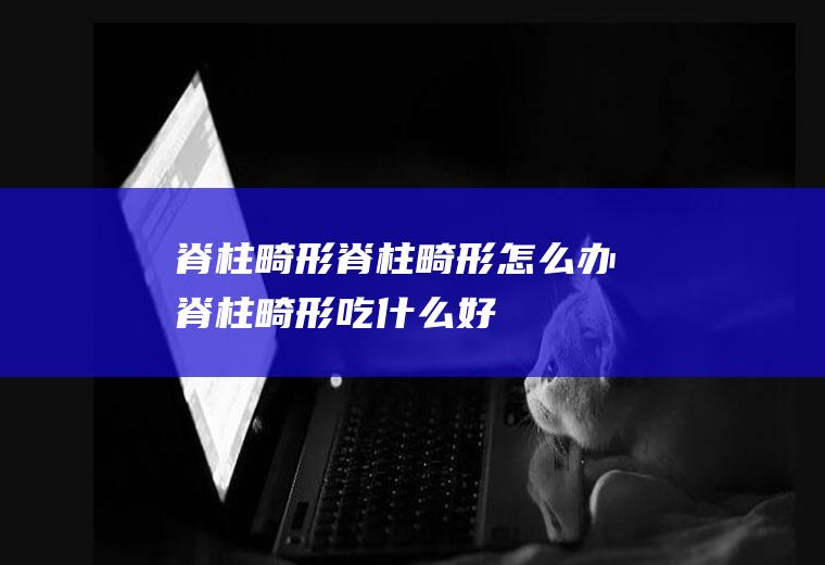 脊柱畸形_脊柱畸形怎么办_脊柱畸形吃什么好_脊柱畸形的症状