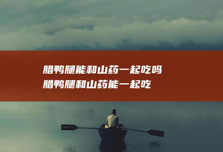 腊鸭腿能和山药一起吃吗_腊鸭腿和山药能一起吃吗/同吃