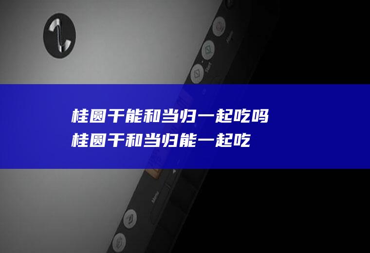 桂圆干能和当归一起吃吗_桂圆干和当归能一起吃吗/同吃