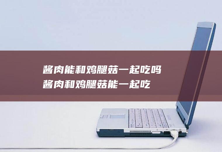 酱肉能和鸡腿菇一起吃吗_酱肉和鸡腿菇能一起吃吗/同吃