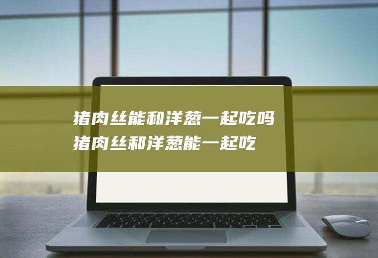 猪肉丝能和洋葱一起吃吗_猪肉丝和洋葱能一起吃吗/同吃