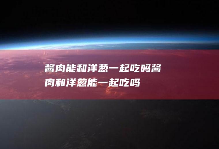 酱肉能和洋葱一起吃吗_酱肉和洋葱能一起吃吗/同吃