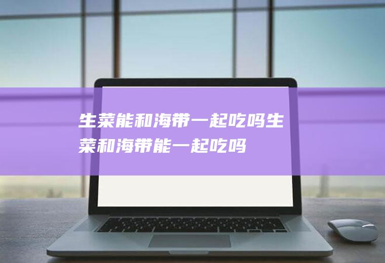 生菜能和海带一起吃吗_生菜和海带能一起吃吗/同吃