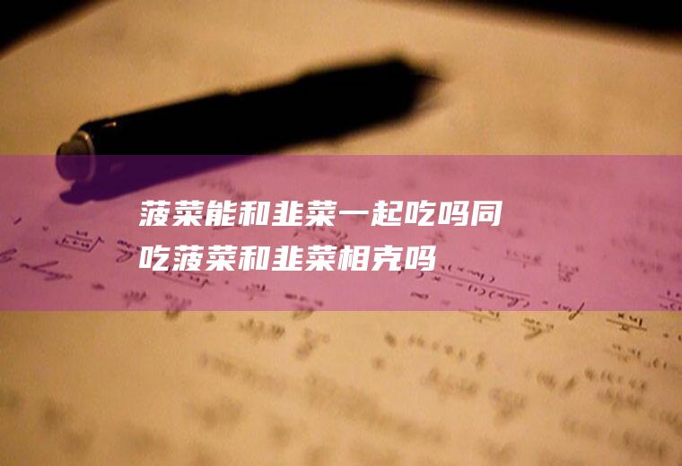 菠菜能和韭菜一起吃吗/同吃_菠菜和韭菜相克吗