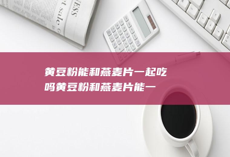 黄豆粉能和燕麦片一起吃吗_黄豆粉和燕麦片能一起吃吗/同吃