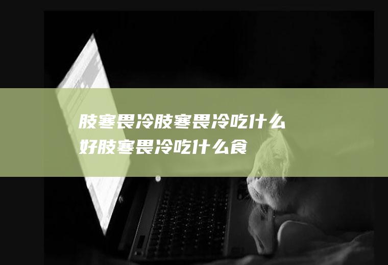 肢寒畏冷_肢寒畏冷吃什么好_肢寒畏冷吃什么食物好_肢寒畏冷的食物