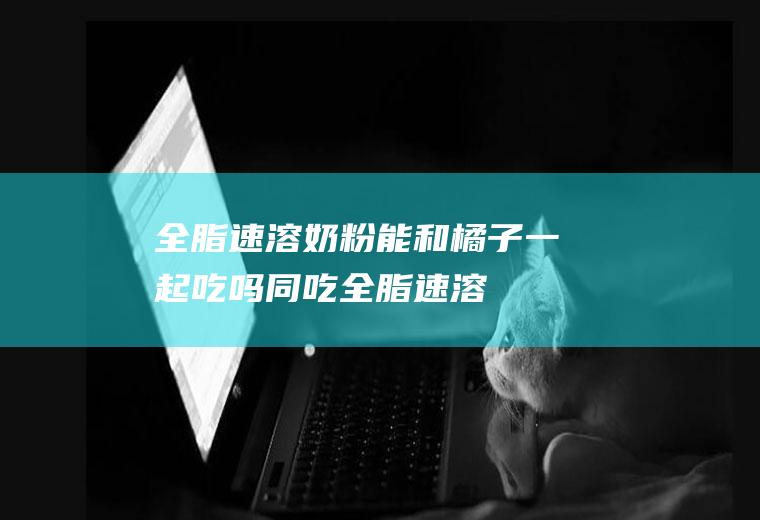 全脂速溶奶粉能和橘子一起吃吗/同吃_全脂速溶奶粉和橘子相克吗