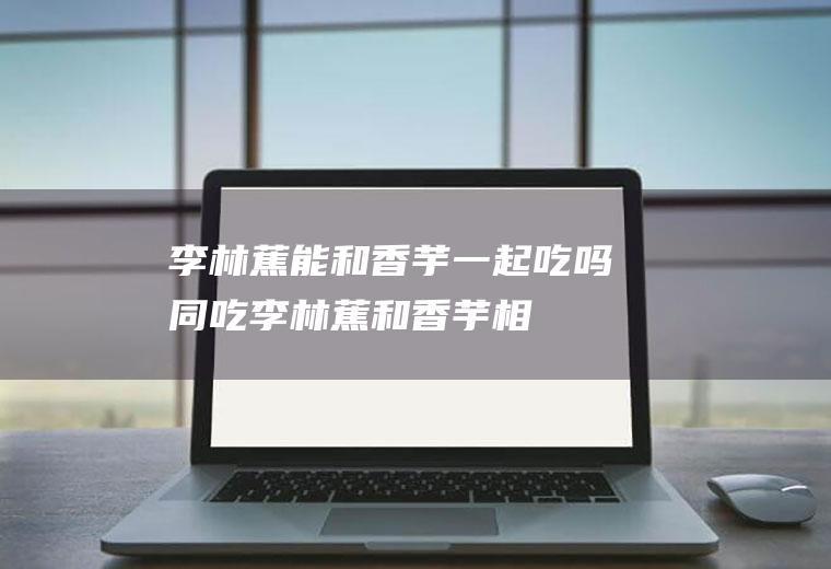 李林蕉能和香芋一起吃吗/同吃_李林蕉和香芋相克吗