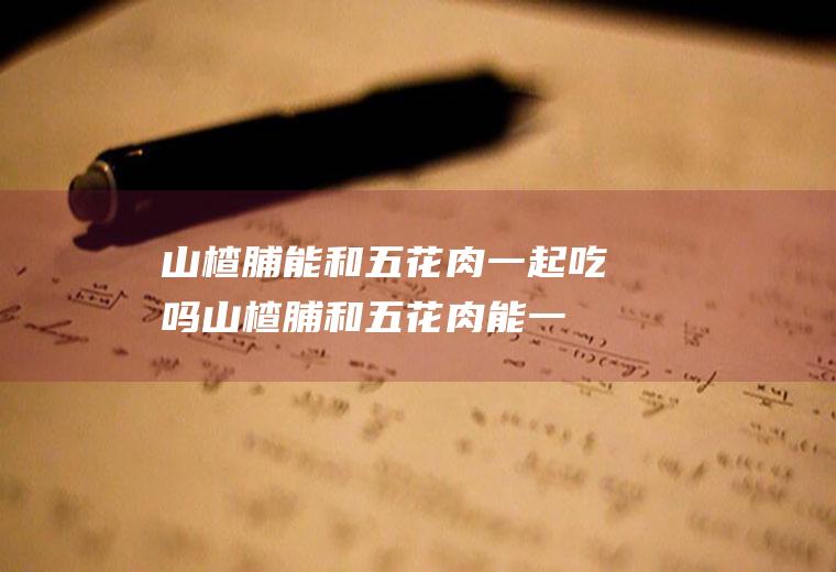 山楂脯能和五花肉一起吃吗_山楂脯和五花肉能一起吃吗/同吃
