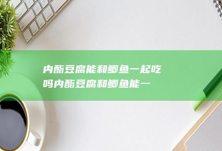内酯豆腐能和鲫鱼一起吃吗_内酯豆腐和鲫鱼能一起吃吗/同吃