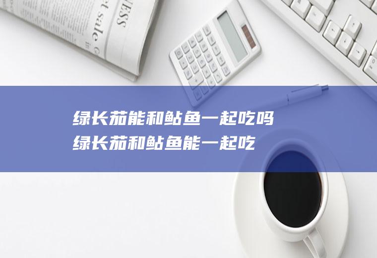 绿长茄能和鲇鱼一起吃吗_绿长茄和鲇鱼能一起吃吗/同吃