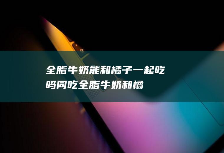 全脂牛奶能和橘子一起吃吗/同吃_全脂牛奶和橘子相克吗