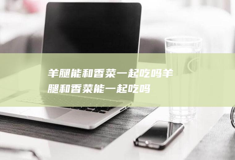 羊腿能和香菜一起吃吗_羊腿和香菜能一起吃吗/同吃