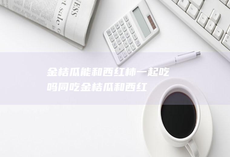金桔瓜能和西红柿一起吃吗/同吃_金桔瓜和西红柿相克吗