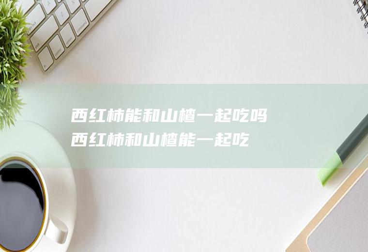 西红柿能和山楂一起吃吗_西红柿和山楂能一起吃吗/同吃