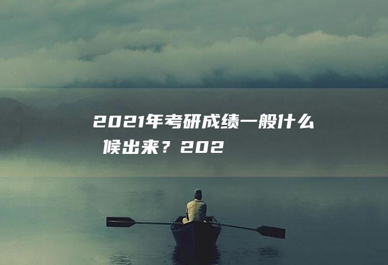 2021年考研成绩一般什么时候出来？(2021年考研成绩大概什么时候出来)