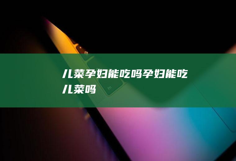 儿菜孕妇能吃吗_孕妇能吃儿菜吗