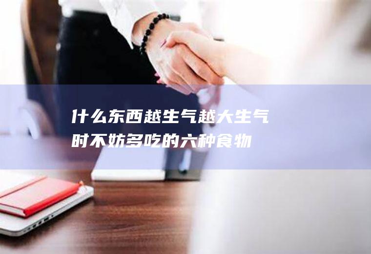 什么东西越生气越大_生气时不妨多吃的六种食物
