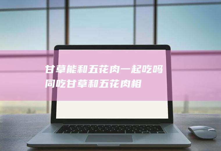 甘草能和五花肉一起吃吗/同吃_甘草和五花肉相克吗
