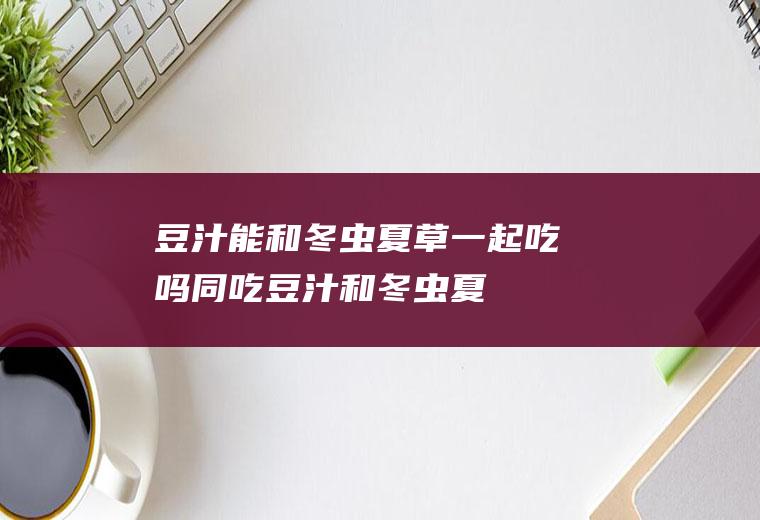 豆汁能和冬虫夏草一起吃吗/同吃_豆汁和冬虫夏草相克吗
