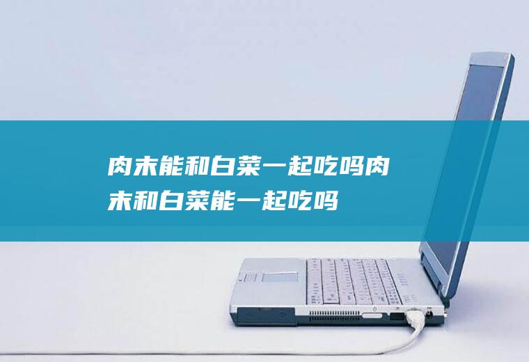 肉末能和白菜一起吃吗_肉末和白菜能一起吃吗/同吃