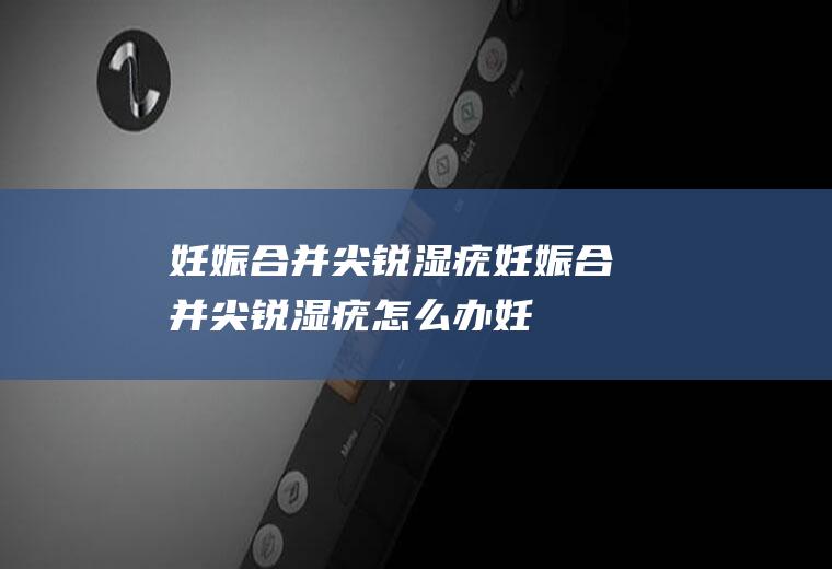 妊娠合并尖锐湿疣_妊娠合并尖锐湿疣怎么办_妊娠合并尖锐湿疣吃什么好_妊娠合并尖锐湿疣的症状