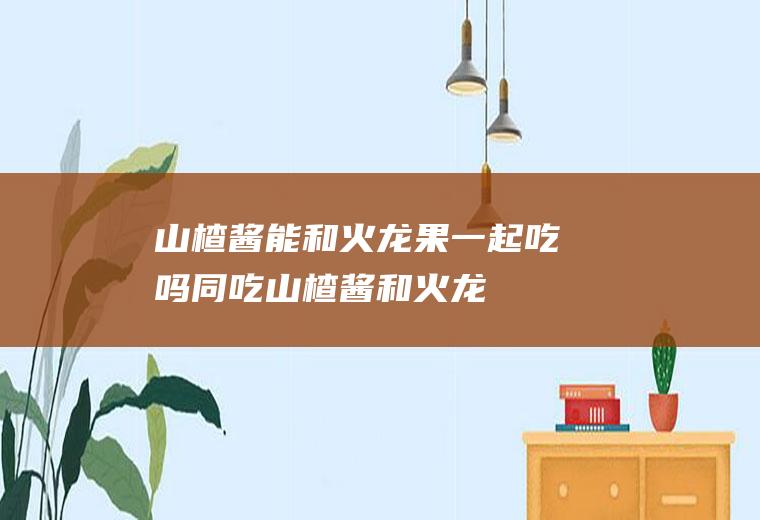 山楂酱能和火龙果一起吃吗/同吃_山楂酱和火龙果相克吗