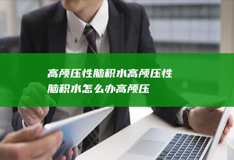 高颅压性脑积水_高颅压性脑积水怎么办_高颅压性脑积水吃什么好_高颅压性脑积水的症状