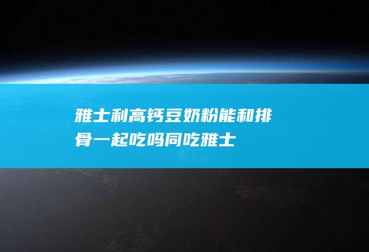 雅士利高钙豆奶粉能和排骨一起吃吗/同吃_雅士利高钙豆奶粉和排骨相克吗