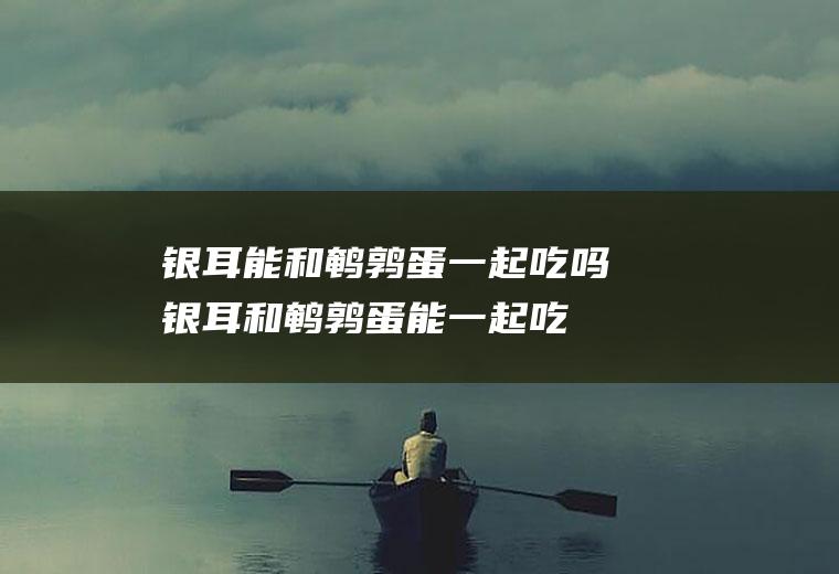 银耳能和鹌鹑蛋一起吃吗_银耳和鹌鹑蛋能一起吃吗/同吃