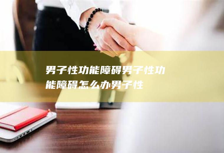 男子性功能障碍_男子性功能障碍怎么办_男子性功能障碍吃什么好_男子性功能障碍的症状