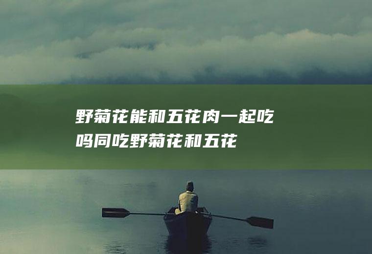 野菊花能和五花肉一起吃吗/同吃_野菊花和五花肉相克吗