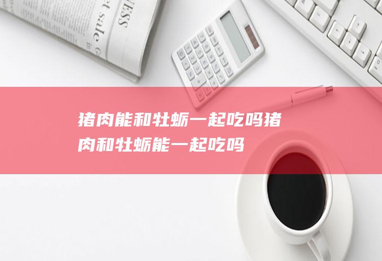 猪肉能和牡蛎一起吃吗_猪肉和牡蛎能一起吃吗/同吃
