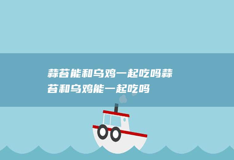 蒜苔能和乌鸡一起吃吗_蒜苔和乌鸡能一起吃吗/同吃