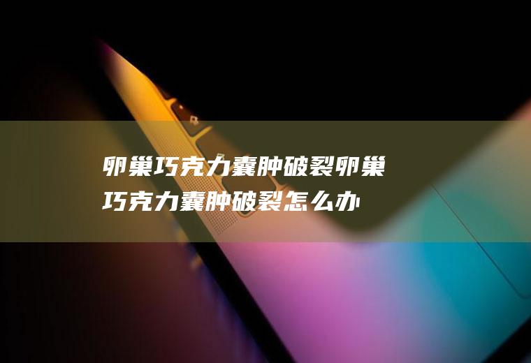 卵巢巧克力囊肿破裂_卵巢巧克力囊肿破裂怎么办_卵巢巧克力囊肿破裂吃什么好_卵巢巧克力囊肿破裂的症状