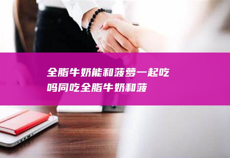 全脂牛奶能和菠萝一起吃吗/同吃_全脂牛奶和菠萝相克吗